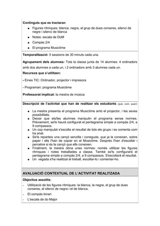 Continguts que es tractaran
    ●   Figures rítmiques: blanca, negra, el grup de dues corxeres, silenci de
        negre i silenci de blanca
    ●   Notes: escala de DoM
    ●   Compàs 2/4
    ●   El programa Musictime

Temporalització: 5 sessions de 30 minuts cada una.

Agrupament dels alumnes: Tota la classe junta de 14 alumnes: 4 ordinadors
amb dos alumnes a cada un, i 2 ordinadors amb 3 alumnes cada un.
Recursos que s’utilitzen:

- Eines TIC: Ordinador, projector i impresora

- Programari: programa Musictime

Professorat implicat: la mestra de música

Descripció de l’activitat que han de realitzar els estudiants         (què, com, quan:


    ●   La mestra presenta el programa Musictime amb el projector, i les seves
        possibilitats.
    ●   Deixar que els/les alumnes manipulin el programa sense normes.
        Prèviament, se'ls haurà configurat el pentagrama simple a compàs 2/4, a
        9 compassos.
    ●   Un cop manipulat s'escolta el resultat de tots els grups i es comenta com
        ha anat.
    ●   Se'ls reparteix una cançó senzilla i coneguda, que ja la coneixen, sobre
        paper i ells l'han de copiar en el Musictime. Després l'han d'escoltar i
        percebre si és la cançó que ells coneixen.
    ●   Finalment, la mestra dóna unes normes: només utilitzar les figures
        rítmiques i notes treballades a classe. També se'ls configurarà el
        pentagrama simple a compàs 2/4, a 9 compassos. S'escoltarà el resultat.
    ●   Un vegada s'ha realitzat el treball, escoltar-lo i comentar-ho.



AVALUACIÓ CONTEXTUAL DE L’ACTIVITAT REALITZADA
Objectius assolits:
–   Utilització de les figures rítmiques: la blanca, la negra, el grup de dues
    corxeres, el silenci de negra i el de blanca.
–   El compàs binari
–   L'escala de do Major
 