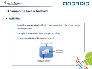 El camino de Java a Android
 Activities
La aplicaciones en Android solo tienen un primer plano que ocupa
toda la pantalla
Las aplicaciones están formadas por activities
Existe una pila de activities en Android
 