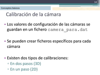 14

Conceptos básicos

    Calibración de la cámara
  • Los valores de configuración de las cámaras se
    guardan en un fichero camera_para.dat

  • Se pueden crear ficheros específicos para cada
    cámara

  • Existen dos tipos de calibraciones:
    ▫ En dos pasos (3D)
    ▫ En un paso (2D)
 