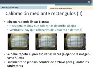 20

Conceptos básicos                   Calibración de la cámara en 2 pasos



    Calibración mediante rectángulos (II)
  • Irán apareciendo líneas blancas
     ▫ Horizontales (hay que colocarlas de arriba abajo)
     ▫ Verticales (hay que colocarlas de izquierda a derecha)




  • Se debe repetir el proceso varias veces (alejando la imagen
    hasta 50cm)
  • Finalmente se pide un nombre de archivo para guardar los
    parámetros
 