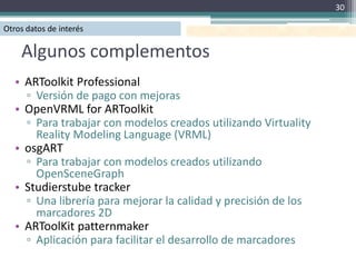 30

Otros datos de interés

    Algunos complementos
   • ARToolkit Professional
     ▫ Versión de pago con mejoras
   • OpenVRML for ARToolkit
     ▫ Para trabajar con modelos creados utilizando Virtuality
       Reality Modeling Language (VRML)
   • osgART
     ▫ Para trabajar con modelos creados utilizando
       OpenSceneGraph
   • Studierstube tracker
     ▫ Una librería para mejorar la calidad y precisión de los
       marcadores 2D
   • ARToolKit patternmaker
     ▫ Aplicación para facilitar el desarrollo de marcadores
 