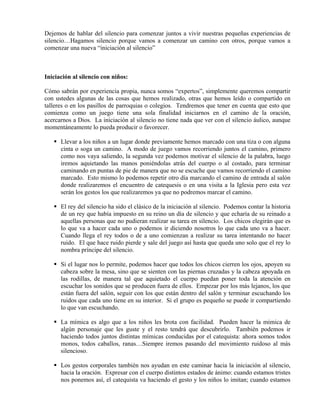 Dejemos de hablar del silencio para comenzar juntos a vivir nuestras pequeñas experiencias de
silencio…Hagamos silencio porque vamos a comenzar un camino con otros, porque vamos a
comenzar una nueva “iniciación al silencio”



Iniciación al silencio con niños:

Cómo sabrán por experiencia propia, nunca somos “expertos”, simplemente queremos compartir
con ustedes algunas de las cosas que hemos realizado, otras que hemos leído o compartido en
talleres o en los pasillos de parroquias o colegios. Tendremos que tener en cuenta que esto que
comienza como un juego tiene una sola finalidad iniciarnos en el camino de la oración,
acercarnos a Dios. La iniciación al silencio no tiene nada que ver con el silencio áulico, aunque
momentáneamente lo pueda producir o favorecer.

      Llevar a los niños a un lugar donde previamente hemos marcado con una tiza o con alguna
      cinta o soga un camino. A modo de juego vamos recorriendo juntos el camino, primero
      como nos vaya saliendo, la segunda vez podemos motivar el silencio de la palabra, luego
      iremos aquietando las manos poniéndolas atrás del cuerpo o al costado, para terminar
      caminando en puntas de pie de manera que no se escuche que vamos recorriendo el camino
      marcado. Esto mismo lo podemos repetir otro día marcando el camino de entrada al salón
      donde realizaremos el encuentro de catequesis o en una visita a la Iglesia pero esta vez
      serán los gestos los que realizaremos ya que no podremos marcar el camino.

      El rey del silencio ha sido el clásico de la iniciación al silencio. Podemos contar la historia
      de un rey que había impuesto en su reino un día de silencio y que echaría de su reinado a
      aquellas personas que no pudieran realizar su tarea en silencio. Los chicos elegirán que es
      lo que va a hacer cada uno o podemos ir diciendo nosotros lo que cada uno va a hacer.
      Cuando llega el rey todos o de a uno comienzan a realizar su tarea intentando no hacer
      ruido. El que hace ruido pierde y sale del juego así hasta que queda uno solo que el rey lo
      nombra príncipe del silencio.

      Si el lugar nos lo permite, podemos hacer que todos los chicos cierren los ojos, apoyen su
      cabeza sobre la mesa, sino que se sienten con las piernas cruzadas y la cabeza apoyada en
      las rodillas, de manera tal que aquietado el cuerpo puedan poner toda la atención en
      escuchar los sonidos que se producen fuera de ellos. Empezar por los más lejanos, los que
      están fuera del salón, seguir con los que están dentro del salón y terminar escuchando los
      ruidos que cada uno tiene en su interior. Si el grupo es pequeño se puede ir compartiendo
      lo que van escuchando.

      La mímica es algo que a los niños les brota con facilidad. Pueden hacer la mímica de
      algún personaje que les guste y el resto tendrá que descubrirlo. También podemos ir
      haciendo todos juntos distintas mímicas conducidas por el catequista: ahora somos todos
      monos, todos caballos, ranas…Siempre iremos pasando del movimiento ruidoso al más
      silencioso.

      Los gestos corporales también nos ayudan en este caminar hacia la iniciación al silencio,
      hacia la oración. Expresar con el cuerpo distintos estados de ánimo: cuando estamos tristes
      nos ponemos así, el catequista va haciendo el gesto y los niños lo imitan; cuando estamos
 