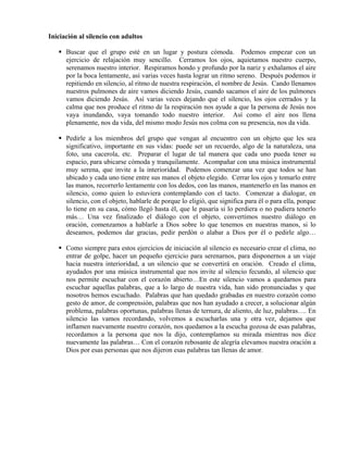 Iniciación al silencio con adultos

      Buscar que el grupo esté en un lugar y postura cómoda. Podemos empezar con un
      ejercicio de relajación muy sencillo. Cerramos los ojos, aquietamos nuestro cuerpo,
      serenamos nuestro interior. Respiramos hondo y profundo por la nariz y exhalamos el aire
      por la boca lentamente, así varias veces hasta lograr un ritmo sereno. Después podemos ir
      repitiendo en silencio, al ritmo de nuestra respiración, el nombre de Jesús. Cando llenamos
      nuestros pulmones de aire vamos diciendo Jesús, cuando sacamos el aire de los pulmones
      vamos diciendo Jesús. Así varias veces dejando que el silencio, los ojos cerrados y la
      calma que nos produce el ritmo de la respiración nos ayude a que la persona de Jesús nos
      vaya inundando, vaya tomando todo nuestro interior. Así como el aire nos llena
      plenamente, nos da vida, del mismo modo Jesús nos colma con su presencia, nos da vida.

      Pedirle a los miembros del grupo que vengan al encuentro con un objeto que les sea
      significativo, importante en sus vidas: puede ser un recuerdo, algo de la naturaleza, una
      foto, una cacerola, etc. Preparar el lugar de tal manera que cada uno pueda tener su
      espacio, para ubicarse cómoda y tranquilamente. Acompañar con una música instrumental
      muy serena, que invite a la interioridad. Podemos comenzar una vez que todos se han
      ubicado y cada uno tiene entre sus manos el objeto elegido. Cerrar los ojos y tomarlo entre
      las manos, recorrerlo lentamente con los dedos, con las manos, mantenerlo en las manos en
      silencio, como quien lo estuviera contemplando con el tacto. Comenzar a dialogar, en
      silencio, con el objeto, hablarle de porque lo eligió, que significa para él o para ella, porque
      lo tiene en su casa, cómo llegó hasta él, que le pasaría si lo perdiera o no pudiera tenerlo
      más… Una vez finalizado el diálogo con el objeto, convertimos nuestro diálogo en
      oración, comenzamos a hablarle a Dios sobre lo que tenemos en nuestras manos, si lo
      deseamos, podemos dar gracias, pedir perdón o alabar a Dios por él o pedirle algo…

      Como siempre para estos ejercicios de iniciación al silencio es necesario crear el clima, no
      entrar de golpe, hacer un pequeño ejercicio para serenarnos, para disponernos a un viaje
      hacia nuestra interioridad, a un silencio que se convertirá en oración. Creado el clima,
      ayudados por una música instrumental que nos invite al silencio fecundo, al silencio que
      nos permite escuchar con el corazón abierto…En este silencio vamos a quedarnos para
      escuchar aquellas palabras, que a lo largo de nuestra vida, han sido pronunciadas y que
      nosotros hemos escuchado. Palabras que han quedado grabadas en nuestro corazón como
      gesto de amor, de comprensión, palabras que nos han ayudado a crecer, a solucionar algún
      problema, palabras oportunas, palabras llenas de ternura, de aliento, de luz, palabras…. En
      silencio las vamos recordando, volvemos a escucharlas una y otra vez, dejamos que
      inflamen nuevamente nuestro corazón, nos quedamos a la escucha gozosa de esas palabras,
      recordamos a la persona que nos la dijo, contemplamos su mirada mientras nos dice
      nuevamente las palabras… Con el corazón rebosante de alegría elevamos nuestra oración a
      Dios por esas personas que nos dijeron esas palabras tan llenas de amor.
 
