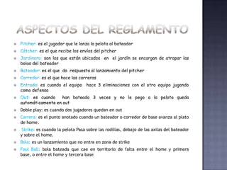    Pitcher: es el jugador que le lanza la pelota al bateador
   Cátcher: es el que recibe los envíos del pitcher
   Jardinero: son los que están ubicados en el jardín se encargan de atrapar las
    bolas del bateador
   Bateador: es el que da respuesta al lanzamiento del pitcher
   Corredor: es el que hace las carreras
   Entrada: es cuando el equipo hace 3 eliminaciones con el otro equipo jugando
    como defensa
   Out: es cuando     han bateado 3 veces y no le pego a la pelota queda
    automáticamente en out
   Doble play: es cuando dos jugadores quedan en out
   Carrera: es el punto anotado cuando un bateador o corredor de base avanza al plato
    de home.
    Strike: es cuando la pelota Pasa sobre las rodillas, debajo de las axilas del bateador
    y sobre el home.
   Bola: es un lanzamiento que no entra en zona de strike
   Foul Ball: bola bateada que cae en territorio de falta entre el home y primera
    base, o entre el home y tercera base
 