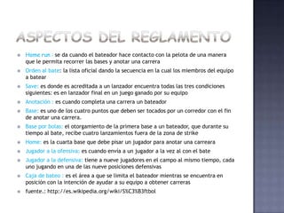    Home run : se da cuando el bateador hace contacto con la pelota de una manera
    que le permita recorrer las bases y anotar una carrera
   Orden al bate: la lista oficial dando la secuencia en la cual los miembros del equipo
    a batear
   Save: es donde es acreditada a un lanzador encuentra todas las tres condiciones
    siguientes: es en lanzador final en un juego ganado por su equipo
   Anotación : es cuando completa una carrera un bateador
   Base: es uno de los cuatro puntos que deben ser tocados por un corredor con el fin
    de anotar una carrera.
   Base por bolas: el otorgamiento de la primera base a un bateador, que durante su
    tiempo al bate, recibe cuatro lanzamientos fuera de la zona de strike
   Home: es la cuarta base que debe pisar un jugador para anotar una carreara
   Jugador a la ofensiva: es cuando envía a un jugador a la vez al con el bate
   Jugador a la defensiva: tiene a nueve jugadores en el campo al mismo tiempo, cada
    uno jugando en una de las nueve posiciones defensivas
   Caja de bateo : es el área a que se limita el bateador mientras se encuentra en
    posición con la intención de ayudar a su equipo a obtener carreras
   fuente.: http://es.wikipedia.org/wiki/S%C3%B3ftbol
 