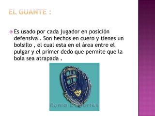  Es
   usado por cada jugador en posición
 defensiva . Son hechos en cuero y tienes un
 bolsillo , el cual esta en el área entre el
 pulgar y el primer dedo que permite que la
 bola sea atrapada .
 