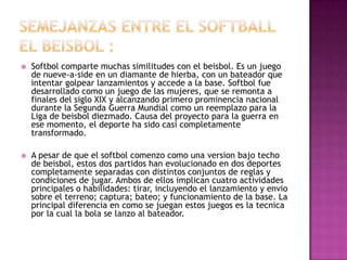    Softbol comparte muchas similitudes con el beisbol. Es un juego
    de nueve-a-side en un diamante de hierba, con un bateador que
    intentar golpear lanzamientos y accede a la base. Softbol fue
    desarrollado como un juego de las mujeres, que se remonta a
    finales del siglo XIX y alcanzando primero prominencia nacional
    durante la Segunda Guerra Mundial como un reemplazo para la
    Liga de beisbol diezmado. Causa del proyecto para la guerra en
    ese momento, el deporte ha sido casi completamente
    transformado.

   A pesar de que el softbol comenzo como una version bajo techo
    de beisbol, estos dos partidos han evolucionado en dos deportes
    completamente separadas con distintos conjuntos de reglas y
    condiciones de jugar. Ambos de ellos implican cuatro actividades
    principales o habilidades: tirar, incluyendo el lanzamiento y envio
    sobre el terreno; captura; bateo; y funcionamiento de la base. La
    principal diferencia en como se juegan estos juegos es la tecnica
    por la cual la bola se lanzo al bateador.
 