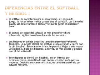    el softball se caracteriza por su dinamismo. Sus reglas de
    juego, lo hacen tener menos pausas que el baseball. Las llamadas
    bases, son relativamente cortas y se puede jugar en cualquier
    área.

   El campo de juego del softball es más pequeño y dicha
    diferencia, agiliza considerablemente las acciones.

   Los balones en ambos deportes también presentan variantes
    tangibles. La pelota oficial del softball es más grande y ligera que
    la del baseball. Esta característica, le permite viajar a una mayor
    velocidad. El bate del baseball, a su vez, es más grueso y pesado
    que el del softaball.

   Este deporte se derivó del baseball, en un intento por
    democratizarlo, permitiendo que pueda ser practicado por las
    mujeres. Debido a sus características, es también preferido por
    adultos mayores.
 