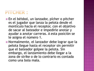  En el béisbol, un lanzador, pícher o pitcher
  es el jugador que lanza la pelota desde el
  montículo hacia el receptor, con el objetivo
  de sacar al bateador e impedirle anotar y
  ayudar a anotar carreras. A esta posición se
  le asigna el número 1.
 Normalmente, el lanzador debe lograr que la
  pelota llegue hasta el receptor sin permitir
  que el bateador golpee la pelota. Sin
  embargo, el lanzamiento debe llegar a la
  zona de strike o de lo contrario es contada
  como una bola mala.
 