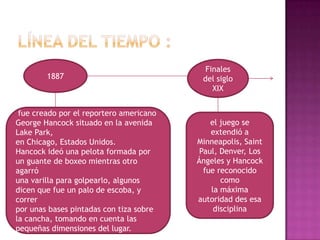 Finales
        1887                              del siglo
                                             XIX


 fue creado por el reportero americano
George Hancock situado en la avenida         el juego se
Lake Park,                                   extendió a
en Chicago, Estados Unidos.              Minneapolis, Saint
Hancock ideó una pelota formada por       Paul, Denver, Los
un guante de boxeo mientras otro         Ángeles y Hancock
agarró                                     fue reconocido
una varilla para golpearlo, algunos             como
dicen que fue un palo de escoba, y           la máxima
correr                                   autoridad des esa
por unas bases pintadas con tiza sobre        disciplina
la cancha, tomando en cuenta las
pequeñas dimensiones del lugar.
 
