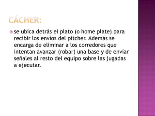  seubica detrás el plato (o home plate) para
 recibir los envíos del pitcher. Además se
 encarga de eliminar a los corredores que
 intentan avanzar (robar) una base y de enviar
 señales al resto del equipo sobre las jugadas
 a ejecutar.
 