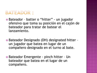  Bateador – batter o “hitter” - un jugador
 ofensivo que toma su posición en el cajón de
 bateador para tratar de batear el
 lanzamiento.

 BateadorDesignado (DH) designated hitter –
 un jugador que batea en lugar de un
 compañero designado en el turno al bate.

 BateadorEmergente - pinch hitter – Un
 bateador que batea en el lugar de un
 compañero.
 
