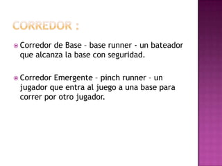  Corredorde Base – base runner - un bateador
 que alcanza la base con seguridad.

 CorredorEmergente – pinch runner – un
 jugador que entra al juego a una base para
 correr por otro jugador.
 