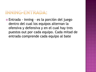  Entrada- inning – es la porción del juego
 dentro del cual los equipos alternan la
 ofensiva y defensiva y en el cual hay tres
 puestos out por cada equipo. Cada mitad de
 entrada comprende cada equipo al bate
 
