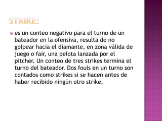  esun conteo negativo para el turno de un
 bateador en la ofensiva, resulta de no
 golpear hacia el diamante, en zona válida de
 juego o fair, una pelota lanzada por el
 pitcher. Un conteo de tres strikes termina el
 turno del bateador. Dos fouls en un turno son
 contados como strikes si se hacen antes de
 haber recibido ningún otro strike.
 