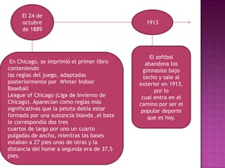 El 24 de
     octubre                                  1913
     de 1889



                                                 El softbol
 En Chicago, se imprimió el primer libro       abandona los
conteniendo                                   gimnasios bajo
las reglas del juego, adaptadas               techo y sale al
posteriormente por Winter Indoor            exterior en 1913,
Baseball                                           por lo
League of Chicago (Liga de Invierno de       cual entra en el
Chicago). Aparecían como reglas más         camino por ser el
significativas que la pelota debía estar     popular deporte
formada por una sustancia blanda ,el bate       que es hoy.
le correspondía dos tres
cuartos de largo por uno un cuarto
pulgadas de ancho, mientras las bases
estaban a 27 pies unas de otras y la
distancia del home a segunda era de 37,5
pies.
 