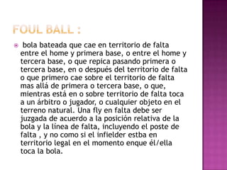     bola bateada que cae en territorio de falta
    entre el home y primera base, o entre el home y
    tercera base, o que repica pasando primera o
    tercera base, en o después del territorio de falta
    o que primero cae sobre el territorio de falta
    mas allá de primera o tercera base, o que,
    mientras está en o sobre territorio de falta toca
    a un árbitro o jugador, o cualquier objeto en el
    terreno natural. Una fly en falta debe ser
    juzgada de acuerdo a la posición relativa de la
    bola y la línea de falta, incluyendo el poste de
    falta , y no como si el infielder estba en
    territorio legal en el momento enque él/ella
    toca la bola.
 