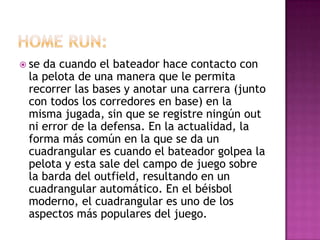  seda cuando el bateador hace contacto con
 la pelota de una manera que le permita
 recorrer las bases y anotar una carrera (junto
 con todos los corredores en base) en la
 misma jugada, sin que se registre ningún out
 ni error de la defensa. En la actualidad, la
 forma más común en la que se da un
 cuadrangular es cuando el bateador golpea la
 pelota y esta sale del campo de juego sobre
 la barda del outfield, resultando en un
 cuadrangular automático. En el béisbol
 moderno, el cuadrangular es uno de los
 aspectos más populares del juego.
 