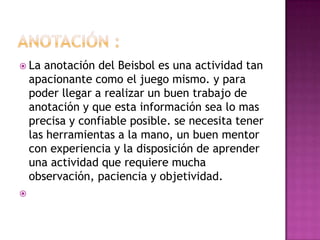  La   anotación del Beisbol es una actividad tan
    apacionante como el juego mismo. y para
    poder llegar a realizar un buen trabajo de
    anotación y que esta información sea lo mas
    precisa y confiable posible. se necesita tener
    las herramientas a la mano, un buen mentor
    con experiencia y la disposición de aprender
    una actividad que requiere mucha
    observación, paciencia y objetividad.

 
