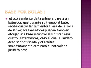     el otorgamiento de la primera base a un
    bateador, que durante su tiempo al bate,
    recibe cuatro lanzamientos fuera de la zona
    de strike; los lanzadores pueden también
    otorgar una base intencional sin tirar esos
    cuatro lanzamientos, caso el cual el árbitro
    debe ser notificado y el árbitro
    inmediatamente caminará al bateador a
    primera base.
 