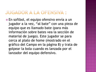  Ensoftbol, el equipo ofensivo envía a un
 jugador a la vez, “al bate” con una pieza de
 equipo que es llamado bate (para más
 información sobre bates vea la sección de
 material de juego). Este jugador se para
 cerca al plato de home (mostrado en el
 gráfico del Campo en la página 8) y trata de
 golpear la bola cuando es lanzada por el
 lanzador del equipo defensivo.
 