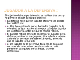 El objetivo del equipo defensivo es realizar tres outs y
no permitir anotar al equipo ofensivo.
 La defensa hace que un jugador ofensivo sea puesto
   fuera/OUT por:
 a. Una bola golpeada por el bateador (jugador de la
   ofensiva) es agarrada en el aire por cualquier jugador
   de la defensiva, antes de que la misma rebote.
 b. La bola rebota antes de encontrar al jugador de la
   defensa y entonces ese jugador, tira la bola a la base
   a donde un corredor de base está yendo, antes de
   que el jugador llegue allí.
 c. Un jugador de la defensiva toca con la bola a un
   corredor de base, mientras el corredor no está
   parado en cualquiera de las bases. siciones
   defensivas.
 