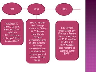 1916               1930             1933




    Mattheus T.       Leo H. Fischer
  Caine, de Sant        del Chicago
                     American Club y       Los torneos
  Paul, editó las                       organizados por
     reglas en          M. T. Pauley,
                        también de      Fischer y Pauley
 1916, utilizadas                       furon un éxito y
en la liga “Kitten        Chicago
                     experimentaron     en 1933 venden
   League Ball”                            la idea a la
                     la idea de hacer
                          terrenos       Feria Mundial
                     construidos con     que registró el
                       las distancias    deporte como
                      propias para el        “SOFT”.
                      desarrollo del
                           juego.
 