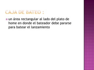  unárea rectangular al lado del plato de
 home en donde el bateador debe pararse
 para batear el lanzamiento
 
