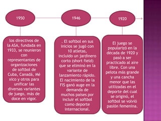 1950                     1946                    1920




  los directivos de      . El softbol en sus       El juego se
la ASA, fundada en      inicios se jugó con     popularizó en la
1933, se reunieron            10 atletas,      década de 1920 y
         con          incluido un jardinero         pasó a ser
representantes de        corto (short field)   practicado al aire
   organizaciones      que se eliminó en la      libre. Con una
    de softbol de            variante de       pelota más grande
 Cuba, Canadá, Mé      lanzamiento rápido.        y una cancha
  xico y otros para     El nacimiento de la      menor que las
     unificar las       FIS ganó auge en la      utilizadas en el
 diversas variantes          demanda de         deporte del cual
 de juego, más de       muchos países por         se originó, el
   doce en vigor.         incluir el softbol    softbol se volvió
                            como deporte        pasión femenina.
                           internacional.
 