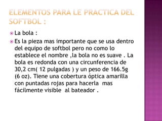  La bola :
 Es la pieza mas importante que se usa dentro
  del equipo de softbol pero no como lo
  establece el nombre ,la bola no es suave . La
  bola es redonda con una circunferencia de
  30,2 cm( 12 pulgadas ) y un peso de 166.5g
  (6 oz). Tiene una cobertura óptica amarilla
  con puntadas rojas para hacerla mas
  fácilmente visible al bateador .
 