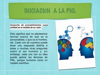 INICIACIÓN A LA PNL
Conjunto de procedimientos cuya
utilidad es la medida de su valor.
Esto signiﬁca que no planteamos
teorías acerca de qué es la
personalidad, o que es el hombre,
etc. Cada uno de nosotros puede
tener una respuesta distinta a
estas y muchas otras preguntas
sobre el ser humano y, sin
embargo, cada uno con su idea
puede aplicar las técnicas de
PNL, porque funciona como un
modelo cientíﬁco.
 