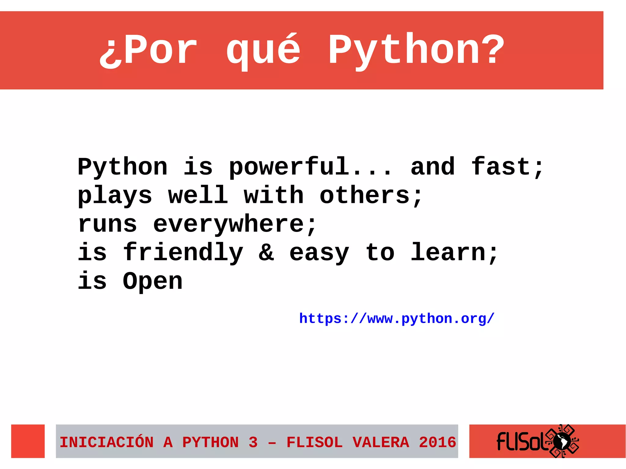 ¿Por qué Python?
Python is powerful... and fast;
plays well with others;
runs everywhere;
is friendly & easy to learn;
is Open
https://www.python.org/
INICIACIÓN A PYTHON 3 – FLISOL VALERA 2016
 