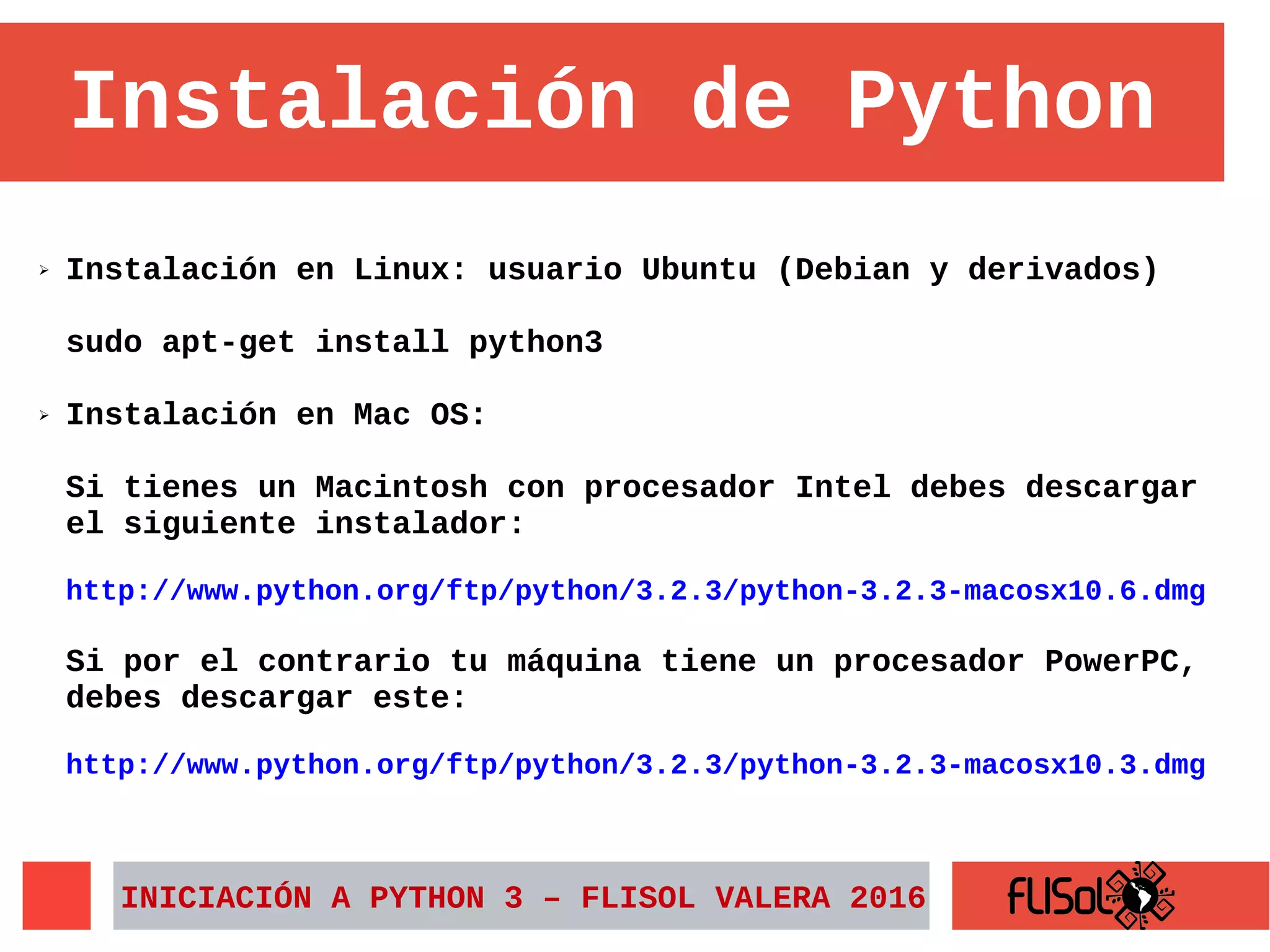 Instalación de Python
➢ Instalación en Linux: usuario Ubuntu (Debian y derivados)
sudo apt-get install python3
➢ Instalación en Mac OS:
Si tienes un Macintosh con procesador Intel debes descargar
el siguiente instalador:
http://www.python.org/ftp/python/3.2.3/python-3.2.3-macosx10.6.dmg
Si por el contrario tu máquina tiene un procesador PowerPC,
debes descargar este:
http://www.python.org/ftp/python/3.2.3/python-3.2.3-macosx10.3.dmg
INICIACIÓN A PYTHON 3 – FLISOL VALERA 2016
 