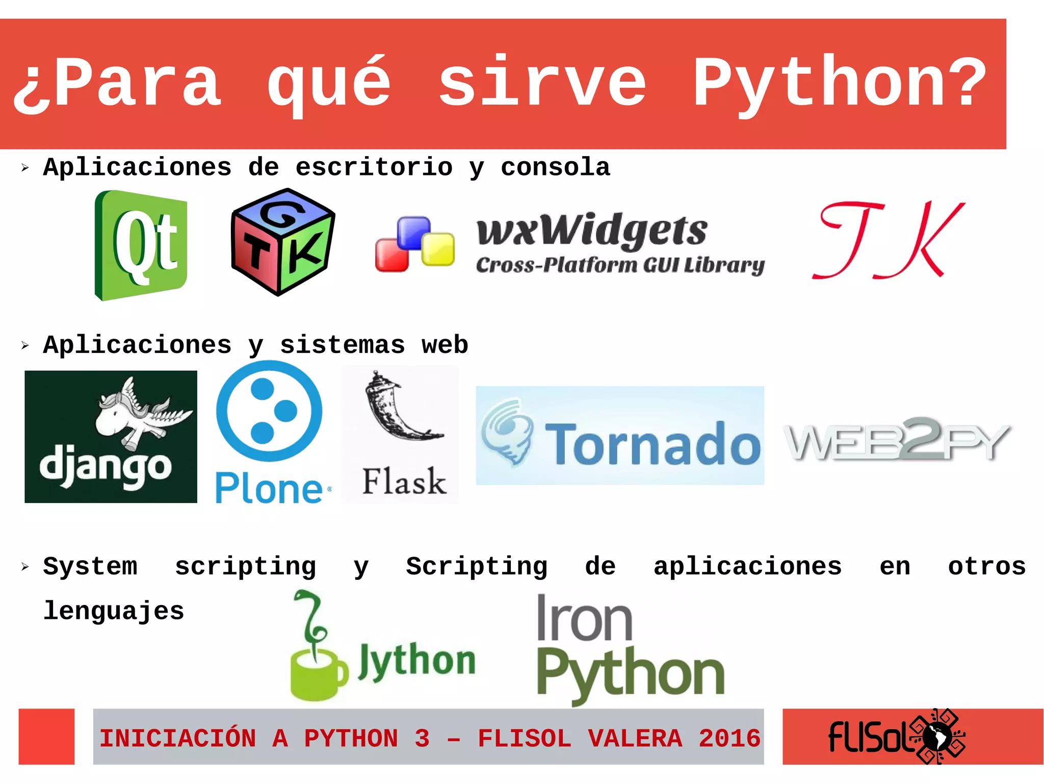 ➢ Aplicaciones de escritorio y consola
INICIACIÓN A PYTHON 3 – FLISOL VALERA 2016
¿Para qué sirve Python?
➢ System scripting y Scripting de aplicaciones en otros
lenguajes
➢ Aplicaciones y sistemas web
 