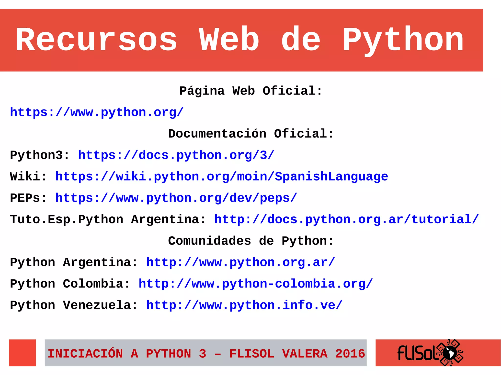 Página Web Oficial:
https://www.python.org/
Documentación Oficial:
Python3: https://docs.python.org/3/
Wiki: https://wiki.python.org/moin/SpanishLanguage
PEPs: https://www.python.org/dev/peps/
Tuto.Esp.Python Argentina: http://docs.python.org.ar/tutorial/
Comunidades de Python:
Python Argentina: http://www.python.org.ar/
Python Colombia: http://www.python-colombia.org/
Python Venezuela: http://www.python.info.ve/
INICIACIÓN A PYTHON 3 – FLISOL VALERA 2016
Recursos Web de Python
 