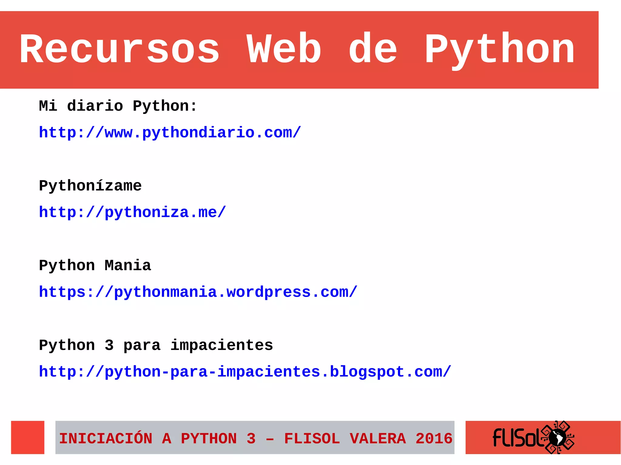 Mi diario Python:
http://www.pythondiario.com/
Pythonízame
http://pythoniza.me/
Python Mania
https://pythonmania.wordpress.com/
Python 3 para impacientes
http://python-para-impacientes.blogspot.com/
INICIACIÓN A PYTHON 3 – FLISOL VALERA 2016
Recursos Web de Python
 