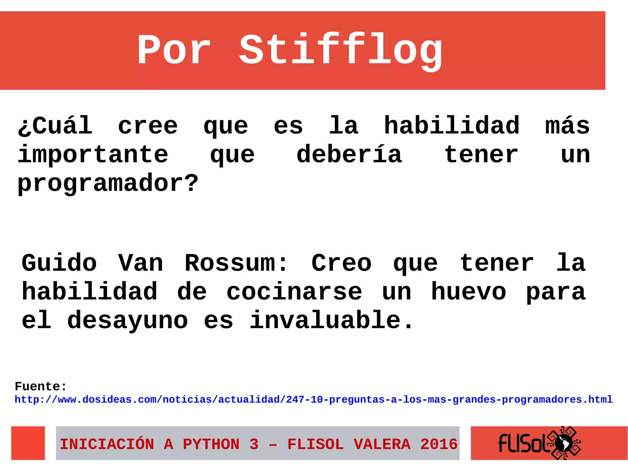 ¿Cuál cree que es la habilidad más
importante que debería tener un
programador?
INICIACIÓN A PYTHON 3 – FLISOL VALERA 2016
Por Stifflog
Guido Van Rossum: Creo que tener la
habilidad de cocinarse un huevo para
el desayuno es invaluable.
Fuente:
http://www.dosideas.com/noticias/actualidad/247-10-preguntas-a-los-mas-grandes-programadores.html
 