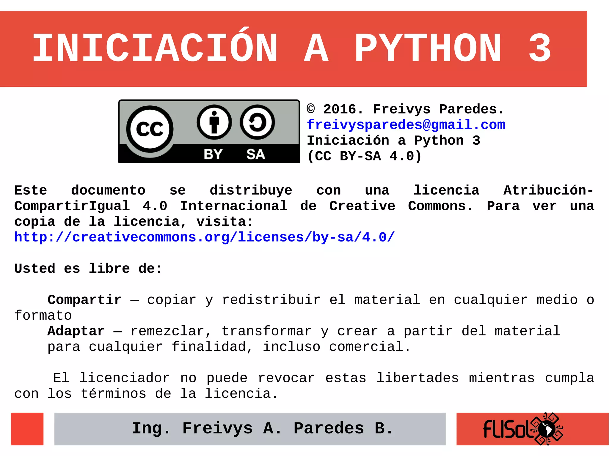 INICIACIÓN A PYTHON 3
Este documento se distribuye con una licencia Atribución-
CompartirIgual 4.0 Internacional de Creative Commons. Para ver una
copia de la licencia, visita:
http://creativecommons.org/licenses/by-sa/4.0/
Usted es libre de:
Compartir — copiar y redistribuir el material en cualquier medio o
formato
Adaptar — remezclar, transformar y crear a partir del material
para cualquier finalidad, incluso comercial.
El licenciador no puede revocar estas libertades mientras cumpla
con los términos de la licencia.
© 2016. Freivys Paredes.
freivysparedes@gmail.com
Iniciación a Python 3
(CC BY-SA 4.0)
Ing. Freivys A. Paredes B.
 