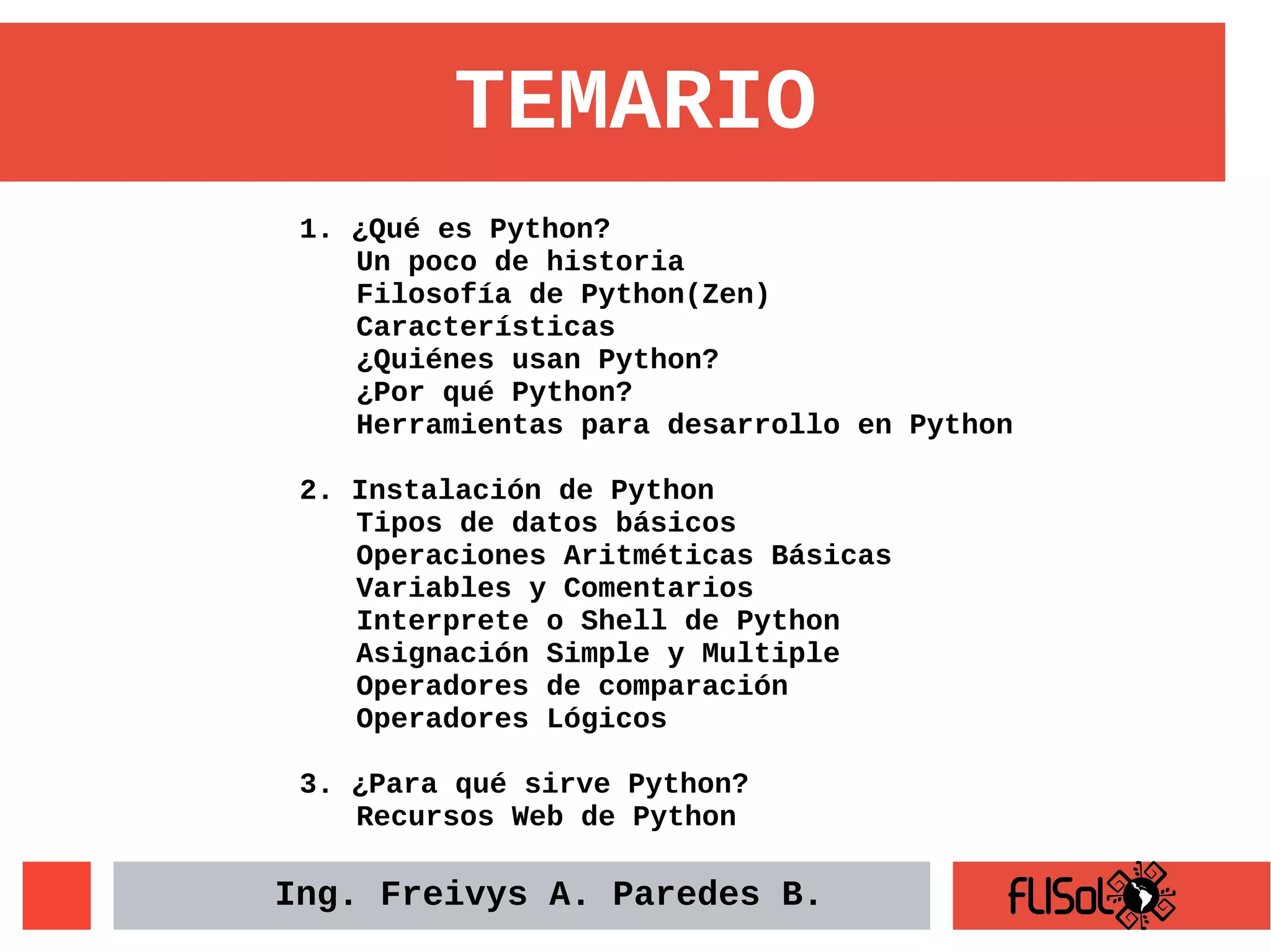 1. ¿Qué es Python?
Un poco de historia
Filosofía de Python(Zen)
Características
¿Quiénes usan Python?
¿Por qué Python?
Herramientas para desarrollo en Python
2. Instalación de Python
Tipos de datos básicos
Operaciones Aritméticas Básicas
Variables y Comentarios
Interprete o Shell de Python
Asignación Simple y Multiple
Operadores de comparación
Operadores Lógicos
3. ¿Para qué sirve Python?
Recursos Web de Python
TEMARIO
Ing. Freivys A. Paredes B.
 