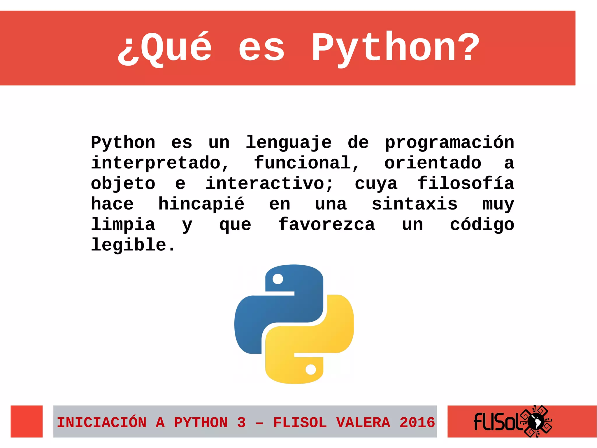 Python es un lenguaje de programación
interpretado, funcional, orientado a
objeto e interactivo; cuya filosofía
hace hincapié en una sintaxis muy
limpia y que favorezca un código
legible.
¿Qué es Python?
INICIACIÓN A PYTHON 3 – FLISOL VALERA 2016
 
