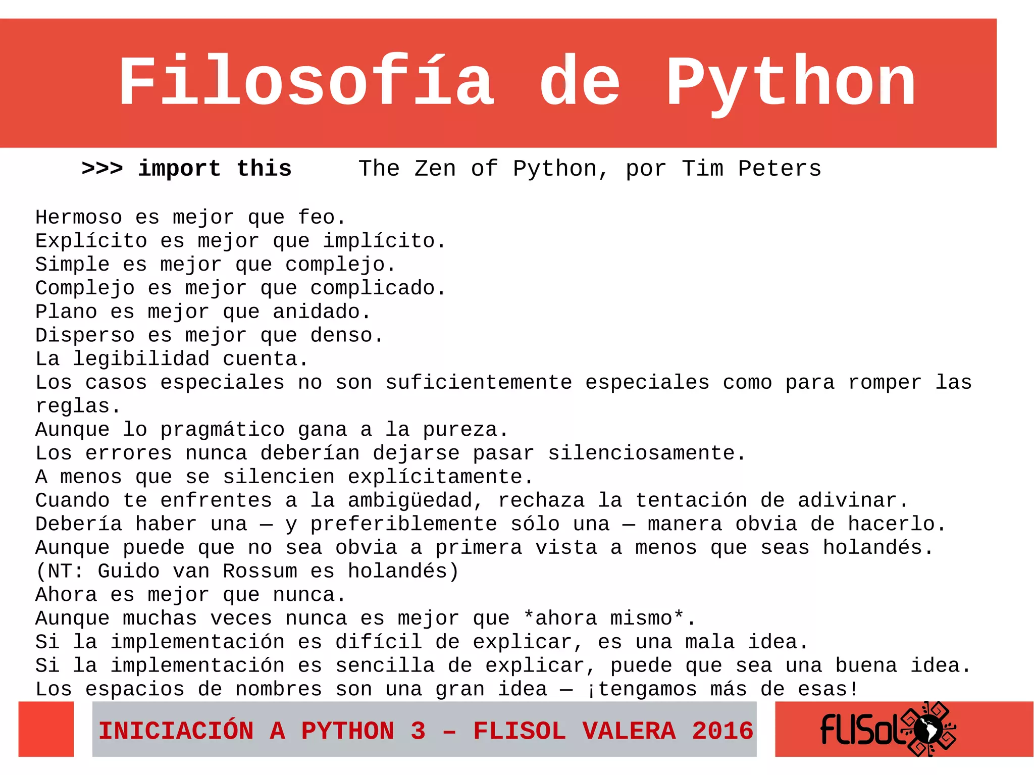 Filosofía de Python
>>> import this The Zen of Python, por Tim Peters
Hermoso es mejor que feo.
Explícito es mejor que implícito.
Simple es mejor que complejo.
Complejo es mejor que complicado.
Plano es mejor que anidado.
Disperso es mejor que denso.
La legibilidad cuenta.
Los casos especiales no son suficientemente especiales como para romper las
reglas.
Aunque lo pragmático gana a la pureza.
Los errores nunca deberían dejarse pasar silenciosamente.
A menos que se silencien explícitamente.
Cuando te enfrentes a la ambigüedad, rechaza la tentación de adivinar.
Debería haber una — y preferiblemente sólo una — manera obvia de hacerlo.
Aunque puede que no sea obvia a primera vista a menos que seas holandés.
(NT: Guido van Rossum es holandés)
Ahora es mejor que nunca.
Aunque muchas veces nunca es mejor que *ahora mismo*.
Si la implementación es difícil de explicar, es una mala idea.
Si la implementación es sencilla de explicar, puede que sea una buena idea.
Los espacios de nombres son una gran idea — ¡tengamos más de esas!
INICIACIÓN A PYTHON 3 – FLISOL VALERA 2016
 