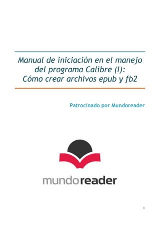 Manual de iniciación en el manejo
   del programa Calibre (I):
 Cómo crear archivos epub y fb2


             Patrocinado por Mundoreader




                                       1
 