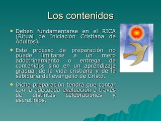 Los contenidos Deben fundamentarse en el RICA (Ritual de Iniciación Cristiana de Adultos).  Este proceso de preparación no puede limitarse a un mero adoctrinamiento o entrega de contenidos sino en un  aprendizaje gradual  de la vida cristiana y de la sabiduría del evangelio de Cristo.  Dicha preparación tendrá que contar con la adecuada  evaluación  a través de distintas celebraciones y escrutinios. 