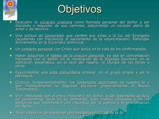 Objetivos Descubrir la  vocación cristiana  como llamada personal del Señor a ser discípulo y seguidor de sus caminos, adquiriendo un corazón pleno de amor y de servicio. Una actitud de  conversión  que cambie sus vidas a la luz del Evangelio (acudiendo con frecuencia al sacramento de la reconciliación). Participar activamente en la Eucaristía dominical. Un  contacto personal  con Cristo que actúa en la vida de los confirmandos. Haber adquirido el  hábito de la oración personal , ya sea en conversación frecuente con el Señor, en la meditación de la Sagrada Escritura, en la adoración eucarística, en el rezo del rosario, la liturgia de las horas u otros. Experimentar una  vida comunitaria  eclesial, en el grupo propio y en la parroquia. Conocer, fundamentalmente, los  contenidos doctrinales  de nuestra fe y leer habitualmente la Sagrada Escritura (especialmente el Nuevo Testamento). Vivir impulsado por el envío misionero del Señor, a  dar testimonio de fe  y de compromiso laical en su ambiente. Esto implica actitudes y tareas solidarias que manifiesten una inquietud por la justicia y la proclamación del Reino. Tener intención de mantener una  formación habitual  de la fe. 