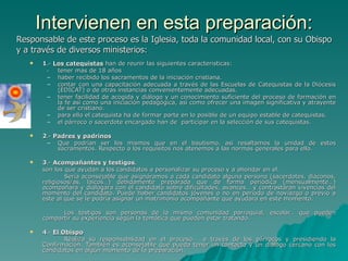 Intervienen en esta preparación: 1 .-  Los catequistas  han de reunir las siguientes características: - tener mas de 18 años  haber recibido los sacramentos de la iniciación cristiana.  contar con una capacitación adecuada a través de las Escuelas de Catequistas de la Diócesis (EDICAT) o de otras instancias convenientemente adecuadas.  tener facilidad de acogida y diálogo y un conocimiento suficiente del proceso de formación en la fe así como una iniciación pedagógica, así como ofrecer una imagen significativa y atrayente de ser cristiano. para ello el catequista ha de formar parte en lo posible de un equipo estable de catequistas.  el párroco o sacerdote encargado han de  participar en la selección de sus catequistas. 2 .-  Padres y padrinos   Que podrían ser los mismos que en el bautismo, asi resaltamos la unidad de estos sacramentos. Respecto a los requisitos nos atenemos a las normas generales para ello. 3 .-  Acompañantes y testigos ,  son los que ayudan a los candidatos a personalizar su proceso y a ahondar en el.  Sería aconsejable que asignáramos a cada candidato alguna persona (sacerdotes, diáconos, religiosos/as, laicos…) debidamente preparada que de forma periódica (mensualmente…) acompañara y dialogara con el candidato sobre dificultades, avances… y contrastaran vivencias del momento del candidato. Puede haber candidatos jóvenes o no en periodo de noviazgo o previo a este al que se le podría asignar un matrimonio acompañante que ayudara en este momento. Los testigos son personas de la misma comunidad parroquial, escolar… que pueden compartir su experiencia según la temática que pueden estar tratando. 4 .-  El Obispo   Realiza su responsabilidad en el proceso,  a través de los párrocos y presidiendo la Confirmación. También es aconsejable que pueda tener un contacto y un dialogo cercano con los candidatos en algún momento de la preparación. Responsable de este proceso es la Iglesia, toda la comunidad local, con su Obispo  y a través de diversos ministerios: 