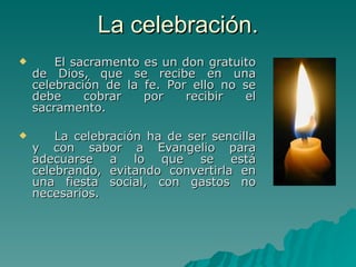 La celebración. El sacramento es un don gratuito de Dios, que se recibe en una celebración de la fe. Por ello no se debe cobrar por recibir el sacramento.  La celebración ha de ser sencilla y con sabor a Evangelio para adecuarse a lo que se está celebrando, evitando convertirla en una fiesta social, con gastos no necesarios.  