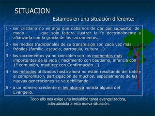 SITUACION   Estamos en una situación diferente: 1 -  ser cristiano no es algo que debamos de  dar por supuesto , de  modo  que solo faltara ilustrar la fe doctrinalmente y afianzarla con la gracia de los sacramentos. 2 - los medios tradicionales de su  transmisión  son cada vez más frágiles (familia, escuela, parroquia, cultura …). 3 - los sacramentos ya no coinciden con los  momentos más importantes de la vida  ( nacimiento con bautismo, infancia con 1ª comunión, madurez con Confirmación …). 4 - los  métodos  utilizados hasta ahora no están resultando del todo y el compromiso y participación de muchos, especialmente de las nuevas generaciones se va debilitando.  5 - a un número creciente  ni les alcanza  noticia alguna del Evangelio.  Todo ello nos exige una ineludible tarea evangelizadora,  adecuándola a esta nueva situación. 