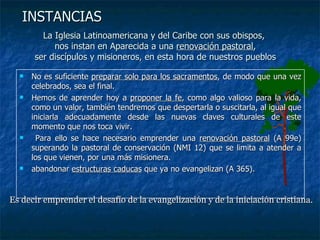 La Iglesia Latinoamericana y del Caribe con sus obispos,  nos instan en Aparecida a una  renovación pastoral , ser discípulos y misioneros, en esta hora de nuestros pueblos No es suficiente  preparar solo para los sacramentos , de modo que una vez celebrados, sea el final.  Hemos de aprender hoy a  proponer la fe , como algo valioso para la vida, como un valor, también tendremos que despertarla o suscitarla, al igual que iniciarla adecuadamente desde las nuevas claves culturales de este momento que nos toca vivir. Para ello se hace necesario emprender una  renovación pastoral  (A 99e) superando la pastoral de conservación (NMI 12) que se limita a atender a los que vienen, por una más misionera.  abandonar  estructuras caducas  que ya no evangelizan (A 365). INSTANCIAS Es decir emprender el desafío de la evangelización y de la iniciación cristiana. 
