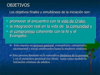 Los objetivos finales y simultáneos de la iniciación son: promover el encuentro con la  vida de Cristo ,  la integración real en la vida de  la comunidad  y el  compromiso  coherente con la fe y el Evangelio.  OBJETIVOS Esto supone un  proceso pastoral , comunitario, catequístico, sacramental y social continuados hasta la madurez cristiana.    Este proceso fundado en la naturaleza  dinámica de la persona , y en el encuentro personal con Jesús,  toma como modelo la iniciación cristiana de adultos  .   