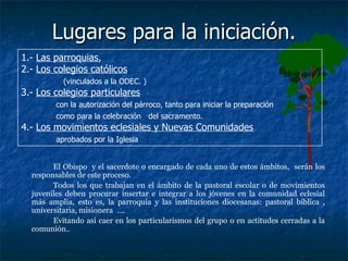 Lugares para la iniciación. El Obispo  y el sacerdote o encargado de cada uno de estos ámbitos,  serán los responsables de este proceso.  Todos los que trabajan en el ámbito de la pastoral escolar o de movimientos juveniles deben procurar insertar e integrar a los jóvenes en la comunidad eclesial más amplia, esto es, la parroquia y las instituciones diocesanas: pastoral bíblica , universitaria, misionera  ….  Evitando así caer en los particularismos del grupo o en actitudes cerradas a la comunión.. 1.-  Las parroquias ,  2.-  Los colegios católicos   (vinculados a la ODEC. ) 3.-  Los colegios particulares   con la autorización del párroco, tanto para iniciar la preparación  como para la celebración  del sacramento.   4.-  Los movimientos eclesiales y Nuevas Comunidades   aprobados por la Iglesia  